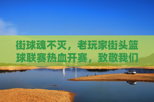 街球魂不灭,老玩家街头篮球联赛热血开赛,致敬我们的青春岁月