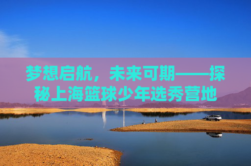 梦想启航，未来可期——探秘上海篮球少年选秀营地