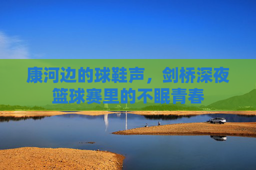 康河边的球鞋声，剑桥深夜篮球赛里的不眠青春