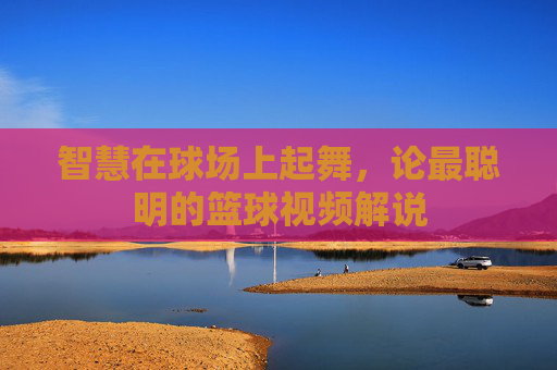 智慧在球场上起舞,论最聪明的篮球视频解说