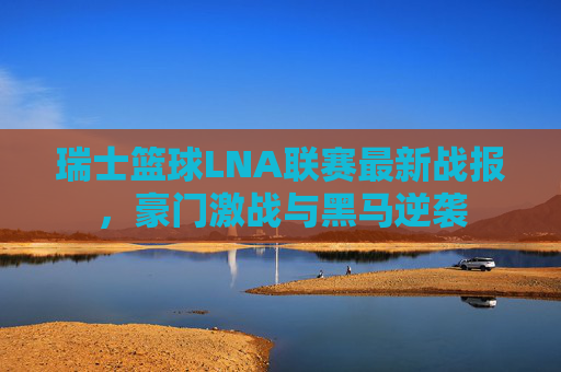 瑞士篮球LNA联赛最新战报，豪门激战与黑马逆袭