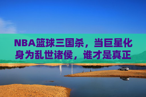 NBA篮球三国杀,当巨星化身为乱世诸侯,谁才是真正的常胜将军?