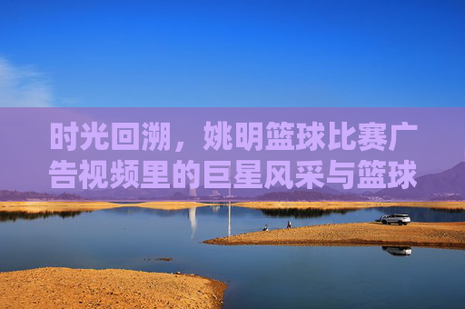 时光回溯,姚明篮球比赛广告视频里的巨星风采与篮球情怀