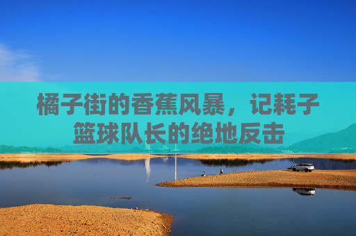 橘子街的香蕉风暴,记耗子篮球队长的绝地反击