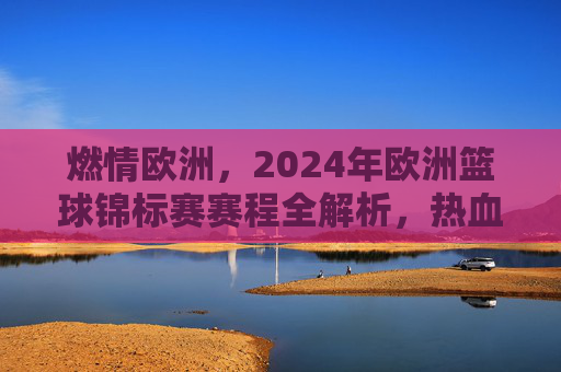 燃情欧洲,2024年欧洲篮球锦标赛赛程全解析,热血对决一触即发