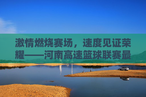 激情燃烧赛场,速度见证荣耀——河南高速篮球联赛最新比分战报