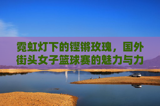 霓虹灯下的铿锵玫瑰，国外街头女子篮球赛的魅力与力量