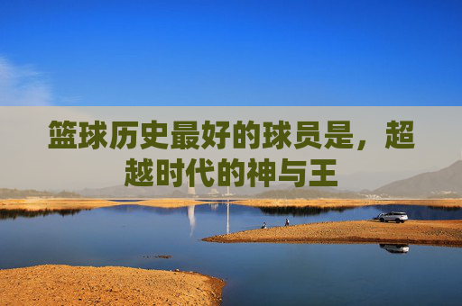 篮球历史最好的球员是,超越时代的神与王