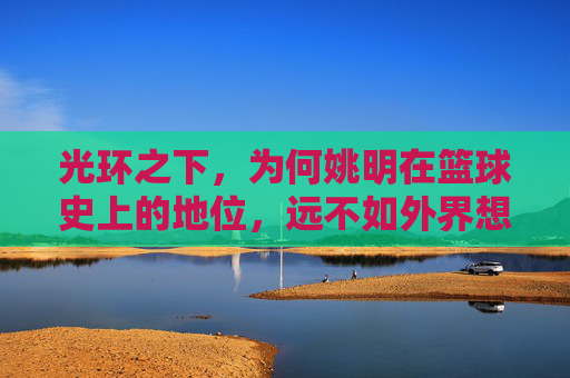 光环之下，为何姚明在篮球史上的地位，远不如外界想象般崇高？