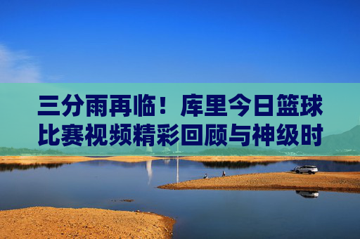 三分雨再临！库里今日篮球比赛视频精彩回顾与神级时刻解析