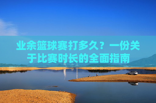 业余篮球赛打多久?一份关于比赛时长的全面指南