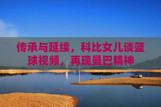 传承与延续,科比女儿谈篮球视频,再现曼巴精神