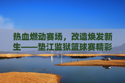 热血燃动赛场,改造焕发新生——垫江监狱篮球赛精彩纪实