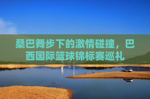 桑巴舞步下的激情碰撞，巴西国际篮球锦标赛巡礼