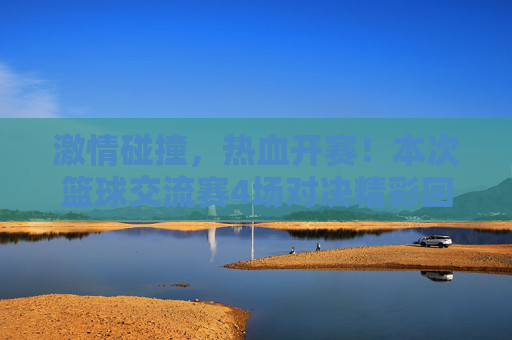 激情碰撞，热血开赛！本次篮球交流赛4场对决精彩回顾与比分一览