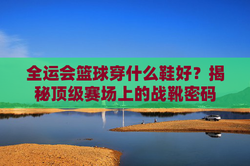 全运会篮球穿什么鞋好?揭秘顶级赛场上的战靴密码