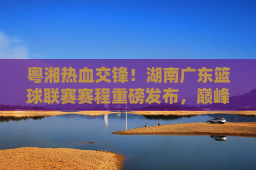 粤湘热血交锋！湖南广东篮球联赛赛程重磅发布，巅峰对决一触即发