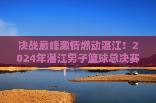 决战巅峰激情燃动湛江！2024年湛江男子篮球总决赛名单正式出炉