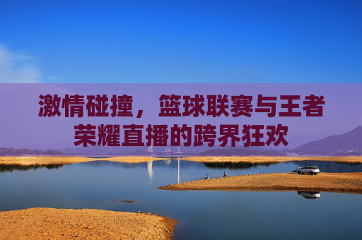激情碰撞,篮球联赛与王者荣耀直播的跨界狂欢