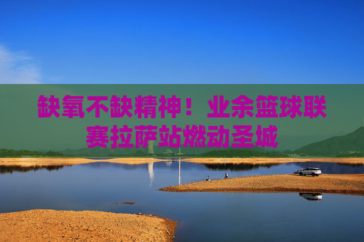 缺氧不缺精神!业余篮球联赛拉萨站燃动圣城