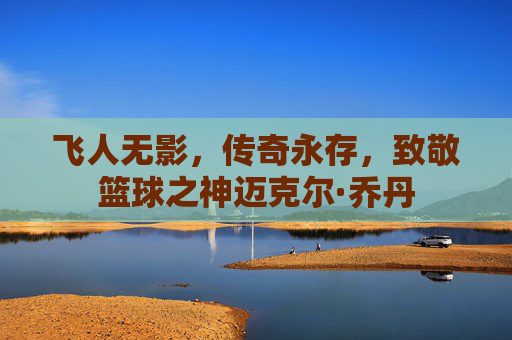 飞人无影,传奇永存,致敬篮球之神迈克尔·乔丹