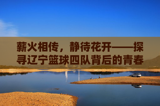 薪火相传，静待花开——探寻辽宁篮球四队背后的青春力量