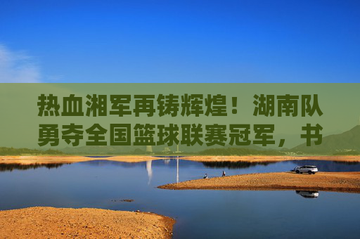 热血湘军再铸辉煌！湖南队勇夺全国篮球联赛冠军，书写湖湘篮球新传奇