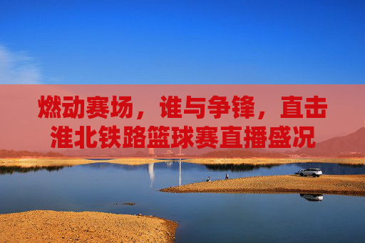 燃动赛场，谁与争锋，直击淮北铁路篮球赛直播盛况