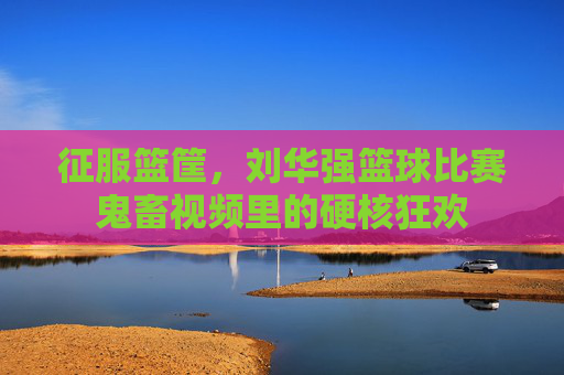 征服篮筐，刘华强篮球比赛鬼畜视频里的硬核狂欢