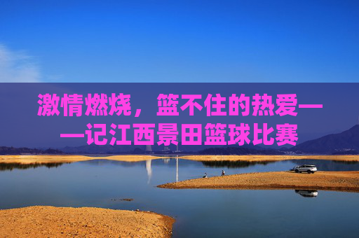 激情燃烧，篮不住的热爱——记江西景田篮球比赛
