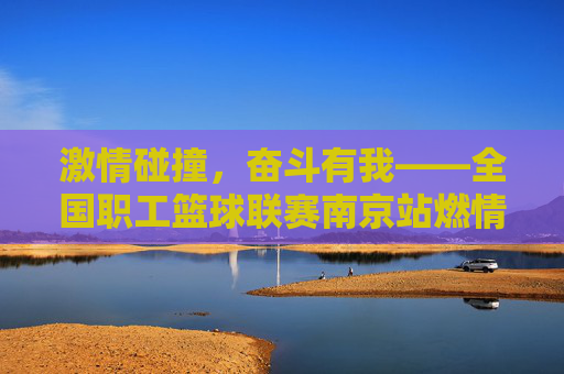 激情碰撞,奋斗有我——全国职工篮球联赛南京站燃情上演