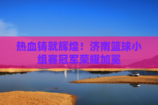热血铸就辉煌！济南篮球小组赛冠军荣耀加冕