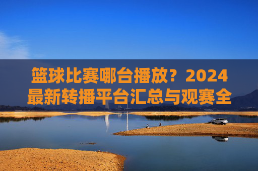 篮球比赛哪台播放？2024最新转播平台汇总与观赛全攻略