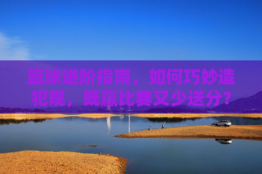 篮球进阶指南,如何巧妙造犯规,既赢比赛又少送分?