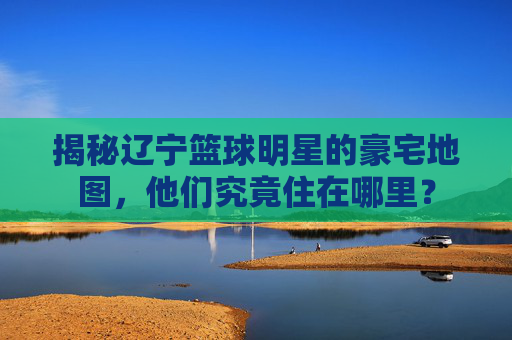 揭秘辽宁篮球明星的豪宅地图,他们究竟住在哪里?