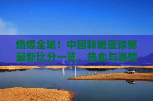 燃爆全城!中国韩城篮球赛最新比分一览,热血与激情的碰撞