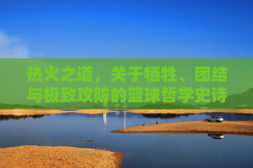 热火之道,关于牺牲、团结与极致攻防的篮球哲学史诗
