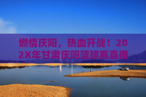 燃情庆阳,热血开战!202X年甘肃庆阳篮球赛直播全攻略