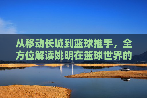 从移动长城到篮球推手,全方位解读姚明在篮球世界的至高地位