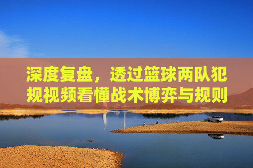 深度复盘,透过篮球两队犯规视频看懂战术博弈与规则边界