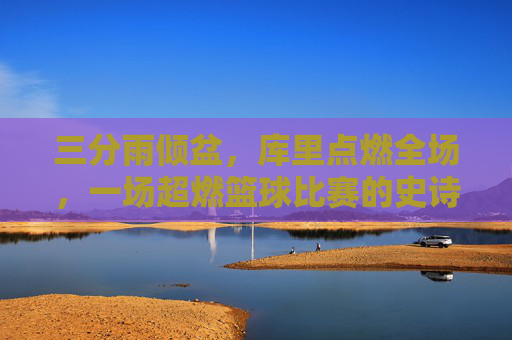 三分雨倾盆,库里点燃全场,一场超燃篮球比赛的史诗级回顾