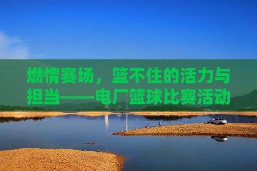 燃情赛场,篮不住的活力与担当——电厂篮球比赛活动纪实