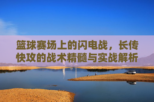 篮球赛场上的闪电战,长传快攻的战术精髓与实战解析