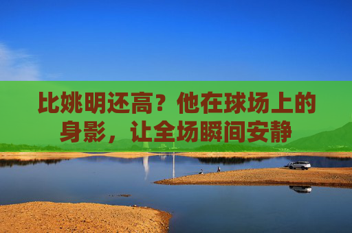 比姚明还高?他在球场上的身影,让全场瞬间安静