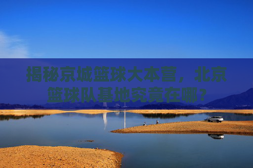 揭秘京城篮球大本营,北京篮球队基地究竟在哪?