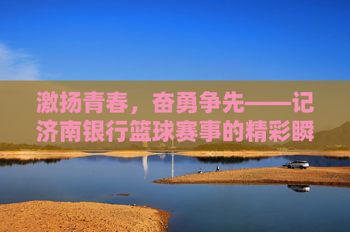 激扬青春,奋勇争先——记济南银行篮球赛事的精彩瞬间