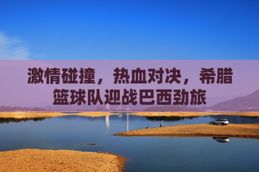 激情碰撞,热血对决,希腊篮球队迎战巴西劲旅