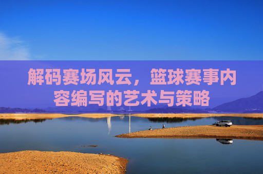 解码赛场风云,篮球赛事内容编写的艺术与策略