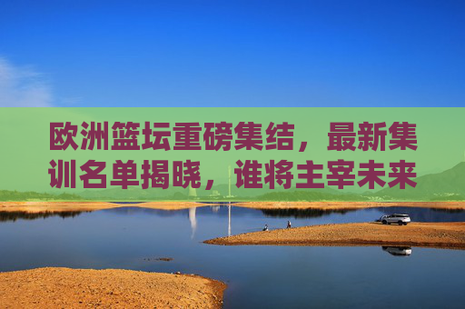 欧洲篮坛重磅集结,最新集训名单揭晓,谁将主宰未来赛场?