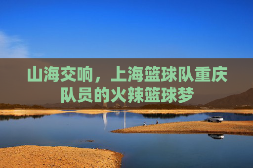 山海交响,上海篮球队重庆队员的火辣篮球梦